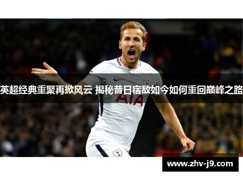 英超经典重聚再掀风云 揭秘昔日宿敌如今如何重回巅峰之路 英超经典重聚再掀风云 揭秘昔日宿敌如今如何重回巅峰之路