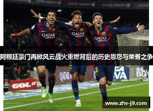 阿根廷豪门再掀风云战火重燃背后的历史恩怨与荣誉之争