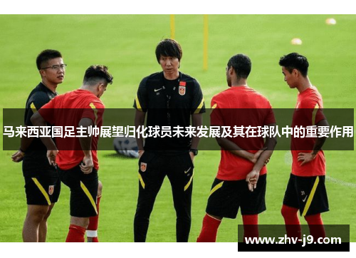 马来西亚国足主帅展望归化球员未来发展及其在球队中的重要作用