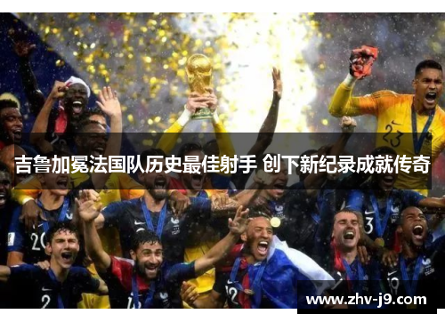 吉鲁加冕法国队历史最佳射手 创下新纪录成就传奇 吉鲁加冕法国队历史最佳射手 创下新纪录成就传奇