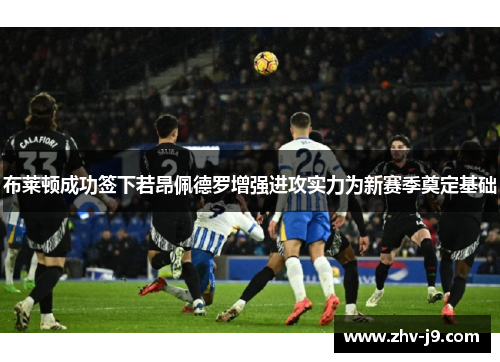 布莱顿成功签下若昂佩德罗增强进攻实力为新赛季奠定基础 布莱顿成功签下若昂佩德罗增强进攻实力为新赛季奠定基础