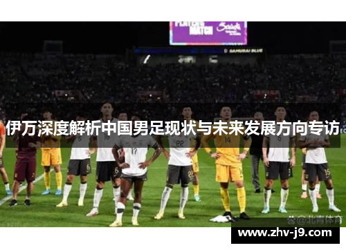伊万深度解析中国男足现状与未来发展方向专访 伊万深度解析中国男足现状与未来发展方向专访