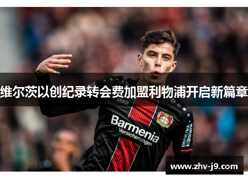 维尔茨以创纪录转会费加盟利物浦开启新篇章 维尔茨以创纪录转会费加盟利物浦开启新篇章