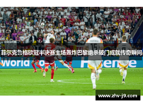菲尔克鲁格欧冠半决赛主场轰炸巴黎绝杀破门成就传奇瞬间 菲尔克鲁格欧冠半决赛主场轰炸巴黎绝杀破门成就传奇瞬间