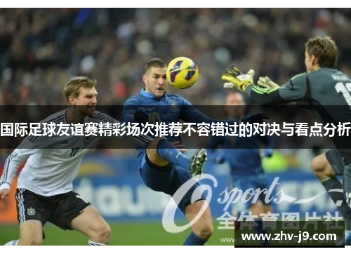 国际足球友谊赛精彩场次推荐不容错过的对决与看点分析