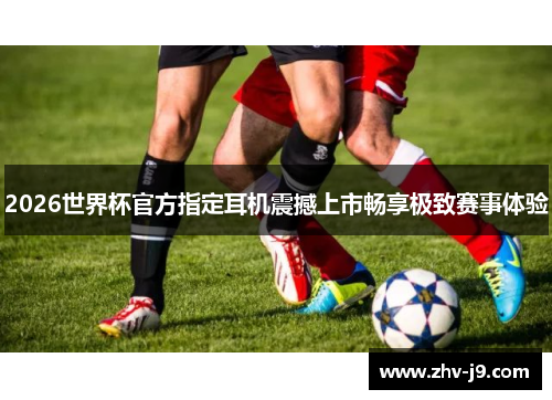 2026世界杯官方指定耳机震撼上市畅享极致赛事体验 2026世界杯官方指定耳机震撼上市畅享极致赛事体验