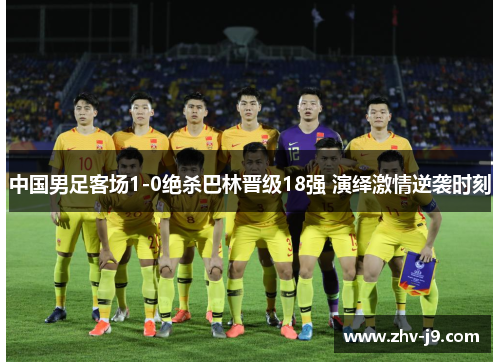 中国男足客场1-0绝杀巴林晋级18强 演绎激情逆袭时刻 中国男足客场1-0绝杀巴林晋级18强 演绎激情逆袭时刻