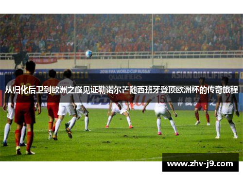 从归化后卫到欧洲之巅见证勒诺尔芒随西班牙登顶欧洲杯的传奇旅程