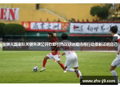 张琳芃国家队关键失误公开致歉引热议球迷期待用行动重新证明自己 张琳芃国家队关键失误公开致歉引热议球迷期待用行动重新证明自己