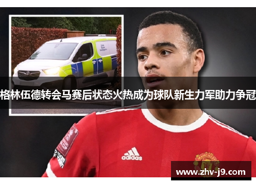 格林伍德转会马赛后状态火热成为球队新生力军助力争冠 格林伍德转会马赛后状态火热成为球队新生力军助力争冠