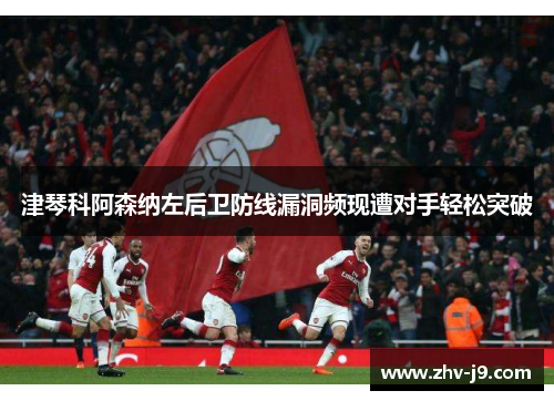 津琴科阿森纳左后卫防线漏洞频现遭对手轻松突破 津琴科阿森纳左后卫防线漏洞频现遭对手轻松突破
